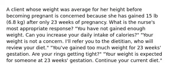 A client whose weight was average for her height before becoming pregnant is concerned because she has gained 15 lb (6.8 kg) after only 23 weeks of pregnancy. What is the nurse's most appropriate response? "You have not gained enough weight. Can you increase your daily intake of calories?" "Your weight is not a concern. I'll refer you to the dietitian, who will review your diet." "You've gained too much weight for 23 weeks' gestation. Are your rings getting tight?" "Your weight is expected for someone at 23 weeks' gestation. Continue your current diet."