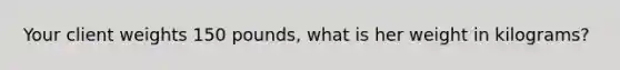 Your client weights 150 pounds, what is her weight in kilograms?