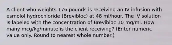 A client who weights 176 pounds is receiving an IV infusion with esmolol hydrochloride (Brevibloc) at 48 ml/hour. The IV solution is labeled with the concentration of Brevibloc 10 mg/ml. How many mcg/kg/minute is the client receiving? (Enter numeric value only. Round to nearest whole number.)