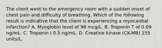 The client went to the emergency room with a sudden onset of chest pain and difficulty of breathing. Which of the following result is indicative that the client is experiencing a myocardial infarction? A. Myoglobin level of 98 mcg/L. B. Troponin T of 0.09 ng/mL. C. Troponin I 0.5 ng/mL. D. Creatine kinase (CK-MB) 155 units/L.