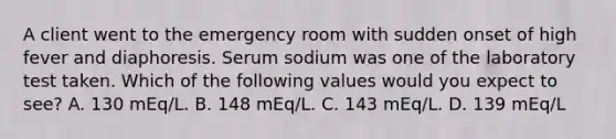 A client went to the emergency room with sudden onset of high fever and diaphoresis. Serum sodium was one of the laboratory test taken. Which of the following values would you expect to see? A. 130 mEq/L. B. 148 mEq/L. C. 143 mEq/L. D. 139 mEq/L