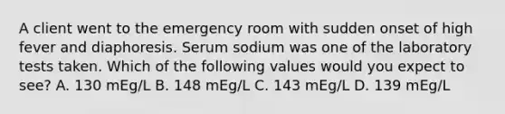 A client went to the emergency room with sudden onset of high fever and diaphoresis. Serum sodium was one of the laboratory tests taken. Which of the following values would you expect to see? A. 130 mEg/L B. 148 mEg/L C. 143 mEg/L D. 139 mEg/L