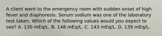 A client went to the emergency room with sudden onset of high fever and diaphoresis. Serum sodium was one of the laboratory test taken. Which of the following values would you expect to see? A. 130 mEq/L. B. 148 mEq/L. C. 143 mEq/L. D. 139 mEq/L.