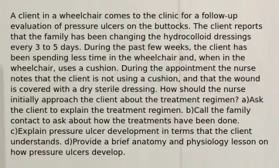 A client in a wheelchair comes to the clinic for a follow-up evaluation of pressure ulcers on the buttocks. The client reports that the family has been changing the hydrocolloid dressings every 3 to 5 days. During the past few weeks, the client has been spending less time in the wheelchair and, when in the wheelchair, uses a cushion. During the appointment the nurse notes that the client is not using a cushion, and that the wound is covered with a dry sterile dressing. How should the nurse initially approach the client about the treatment regimen? a)Ask the client to explain the treatment regimen. b)Call the family contact to ask about how the treatments have been done. c)Explain pressure ulcer development in terms that the client understands. d)Provide a brief anatomy and physiology lesson on how pressure ulcers develop.