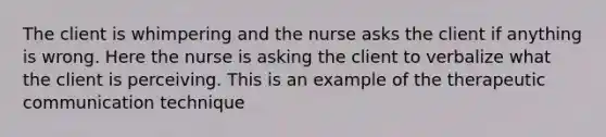 The client is whimpering and the nurse asks the client if anything is wrong. Here the nurse is asking the client to verbalize what the client is perceiving. This is an example of the therapeutic communication technique