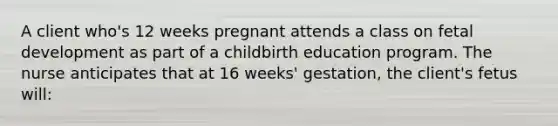 A client who's 12 weeks pregnant attends a class on <a href='https://www.questionai.com/knowledge/kmyRuaFuMz-fetal-development' class='anchor-knowledge'>fetal development</a> as part of a childbirth education program. The nurse anticipates that at 16 weeks' gestation, the client's fetus will: