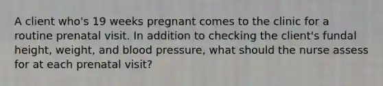 A client who's 19 weeks pregnant comes to the clinic for a routine prenatal visit. In addition to checking the client's fundal height, weight, and blood pressure, what should the nurse assess for at each prenatal visit?