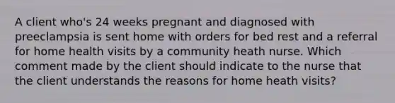 A client who's 24 weeks pregnant and diagnosed with preeclampsia is sent home with orders for bed rest and a referral for home health visits by a community heath nurse. Which comment made by the client should indicate to the nurse that the client understands the reasons for home heath visits?