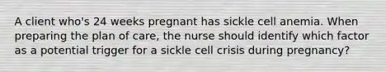 A client who's 24 weeks pregnant has sickle cell anemia. When preparing the plan of care, the nurse should identify which factor as a potential trigger for a sickle cell crisis during pregnancy?