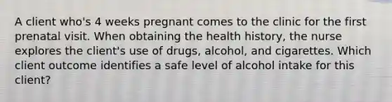 A client who's 4 weeks pregnant comes to the clinic for the first prenatal visit. When obtaining the health history, the nurse explores the client's use of drugs, alcohol, and cigarettes. Which client outcome identifies a safe level of alcohol intake for this client?