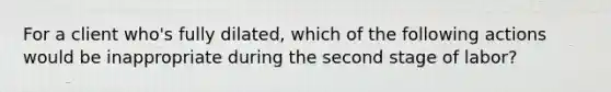 For a client who's fully dilated, which of the following actions would be inappropriate during the second stage of labor?