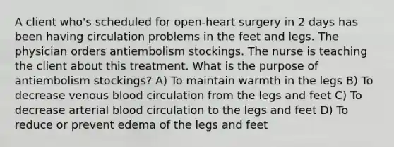 A client who's scheduled for open-heart surgery in 2 days has been having circulation problems in the feet and legs. The physician orders antiembolism stockings. The nurse is teaching the client about this treatment. What is the purpose of antiembolism stockings? A) To maintain warmth in the legs B) To decrease venous blood circulation from the legs and feet C) To decrease arterial blood circulation to the legs and feet D) To reduce or prevent edema of the legs and feet