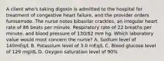 A client who's taking digoxin is admitted to the hospital for treatment of congestive heart failure, and the provider orders furosemide. The nurse notes bibasilar crackles, an irregular heart rate of 86 beats per minute. Respiratory rate of 22 breaths per minute, and blood pressure of 130/82 mm hg. Which laboratory value would most concern the nurse? A. Sodium level of 140mEq/L B. Potassium level of 3.0 mEq/L C. Blood glucose level of 129 mg/dL D. Oxygen saturation level of 90%