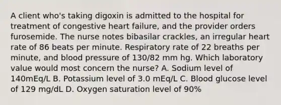 A client who's taking digoxin is admitted to the hospital for treatment of congestive heart failure, and the provider orders furosemide. The nurse notes bibasilar crackles, an irregular heart rate of 86 beats per minute. Respiratory rate of 22 breaths per minute, and blood pressure of 130/82 mm hg. Which laboratory value would most concern the nurse? A. Sodium level of 140mEq/L B. Potassium level of 3.0 mEq/L C. Blood glucose level of 129 mg/dL D. Oxygen saturation level of 90%