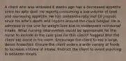 A client who was widowed 6 weeks ago has a decreased appetite since his wife died. He reports consuming a low volume of food and worsening appetite. He has unintentionally lost 19 pounds since his wife's death and reports around-the-clock fatigue. He is admitted to the unit for weight loss due to inadequate nutritional intake. What nursing intervention would be appropriate for the nurse to include in the care plan for this client? Suggest that the client eat alone in his room. Encourage the client to eat a large, dense breakfast. Ensure the client orders a wide variety of foods to increase volume of intake. Instruct the client to avoid snacking in between meals.