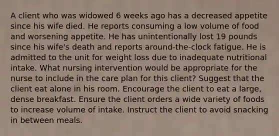 A client who was widowed 6 weeks ago has a decreased appetite since his wife died. He reports consuming a low volume of food and worsening appetite. He has unintentionally lost 19 pounds since his wife's death and reports around-the-clock fatigue. He is admitted to the unit for weight loss due to inadequate nutritional intake. What nursing intervention would be appropriate for the nurse to include in the care plan for this client? Suggest that the client eat alone in his room. Encourage the client to eat a large, dense breakfast. Ensure the client orders a wide variety of foods to increase volume of intake. Instruct the client to avoid snacking in between meals.