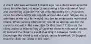 A client who was widowed 6 weeks ago has a decreased appetite since his wife died. He reports consuming a low volume of food and worsening appetite. He has unintentionally lost 19 pounds since his wife's death and reports around-the-clock fatigue. He is admitted to the unit for weight loss due to inadequate nutritional intake. What nursing intervention would be appropriate for the nurse to include in the care plan for this client? A) Ensure the client orders a wide variety of foods to increase volume of intake. B) Instruct the client to avoid snacking in between meals. C) Encourage the client to eat a large, dense breakfast. D) Suggest that the client eat alone in his room.