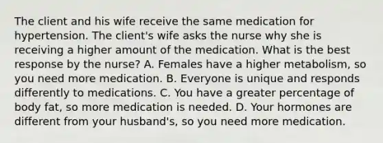 The client and his wife receive the same medication for hypertension. The client's wife asks the nurse why she is receiving a higher amount of the medication. What is the best response by the nurse? A. Females have a higher metabolism, so you need more medication. B. Everyone is unique and responds differently to medications. C. You have a greater percentage of body fat, so more medication is needed. D. Your hormones are different from your husband's, so you need more medication.