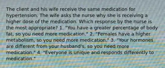 The client and his wife receive the same medication for hypertension. The wife asks the nurse why she is receiving a higher dose of the medication. Which response by the nurse is the most appropriate? 1. "You have a greater percentage of body fat, so you need more medication." 2. "Females have a higher metabolism, so you need more medication." 3. "Your hormones are different from your husband's, so you need more medication." 4. "Everyone is unique and responds differently to medication."