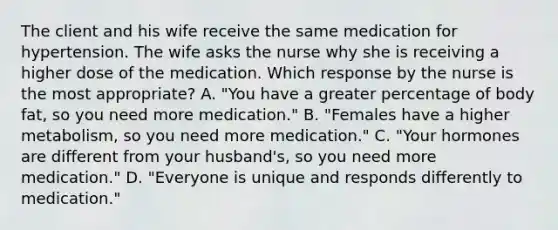 The client and his wife receive the same medication for hypertension. The wife asks the nurse why she is receiving a higher dose of the medication. Which response by the nurse is the most appropriate? A. "You have a greater percentage of body fat, so you need more medication." B. "Females have a higher metabolism, so you need more medication." C. "Your hormones are different from your husband's, so you need more medication." D. "Everyone is unique and responds differently to medication."