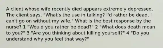 A client whose wife recently died appears extremely depressed. The client says, "What's the use in talking? I'd rather be dead. I can't go on without my wife." What is the best response by the nurse? 1 "Would you rather be dead?" 2 "What does death mean to you?" 3 "Are you thinking about killing yourself?" 4 "Do you understand why you feel that way?"