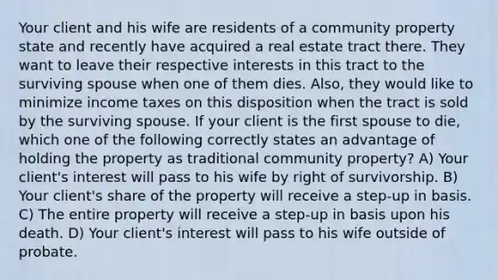 Your client and his wife are residents of a community property state and recently have acquired a real estate tract there. They want to leave their respective interests in this tract to the surviving spouse when one of them dies. Also, they would like to minimize income taxes on this disposition when the tract is sold by the surviving spouse. If your client is the first spouse to die, which one of the following correctly states an advantage of holding the property as traditional community property? A) Your client's interest will pass to his wife by right of survivorship. B) Your client's share of the property will receive a step-up in basis. C) The entire property will receive a step-up in basis upon his death. D) Your client's interest will pass to his wife outside of probate.