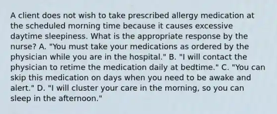 A client does not wish to take prescribed allergy medication at the scheduled morning time because it causes excessive daytime sleepiness. What is the appropriate response by the nurse? A. "You must take your medications as ordered by the physician while you are in the hospital." B. "I will contact the physician to retime the medication daily at bedtime." C. "You can skip this medication on days when you need to be awake and alert." D. "I will cluster your care in the morning, so you can sleep in the afternoon."