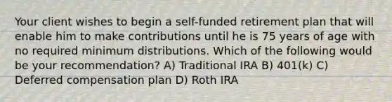 Your client wishes to begin a self-funded retirement plan that will enable him to make contributions until he is 75 years of age with no required minimum distributions. Which of the following would be your recommendation? A) Traditional IRA B) 401(k) C) Deferred compensation plan D) Roth IRA