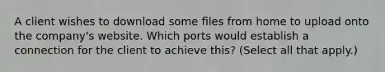 A client wishes to download some files from home to upload onto the company's website. Which ports would establish a connection for the client to achieve this? (Select all that apply.)