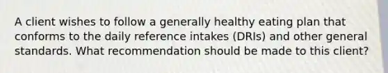 A client wishes to follow a generally healthy eating plan that conforms to the daily reference intakes (DRIs) and other general standards. What recommendation should be made to this client?