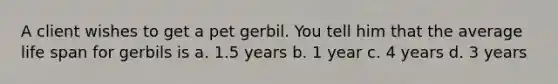 A client wishes to get a pet gerbil. You tell him that the average life span for gerbils is a. 1.5 years b. 1 year c. 4 years d. 3 years