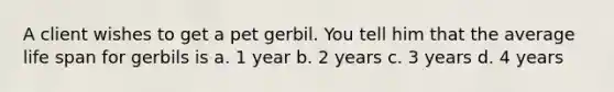 A client wishes to get a pet gerbil. You tell him that the average life span for gerbils is a. 1 year b. 2 years c. 3 years d. 4 years