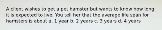 A client wishes to get a pet hamster but wants to know how long it is expected to live. You tell her that the average life span for hamsters is about a. 1 year b. 2 years c. 3 years d. 4 years