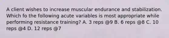 A client wishes to increase muscular endurance and stabilization. Which fo the following acute variables is most appropriate while performing resistance training? A. 3 reps @9 B. 6 reps @8 C. 10 reps @4 D. 12 reps @7