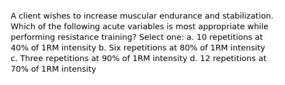 A client wishes to increase muscular endurance and stabilization. Which of the following acute variables is most appropriate while performing resistance training? Select one: a. 10 repetitions at 40% of 1RM intensity b. Six repetitions at 80% of 1RM intensity c. Three repetitions at 90% of 1RM intensity d. 12 repetitions at 70% of 1RM intensity