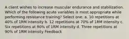 A client wishes to increase muscular endurance and stabilization. Which of the following acute variables is most appropriate while performing resistance training? Select one: a. 10 repetitions at 40% of 1RM intensity b. 12 repetitions at 70% of 1RM intensity c. Six repetitions at 80% of 1RM intensity d. Three repetitions at 90% of 1RM intensity Feedback