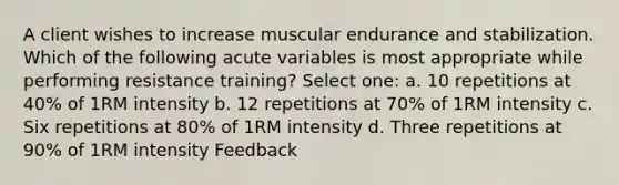 A client wishes to increase muscular endurance and stabilization. Which of the following acute variables is most appropriate while performing resistance training? Select one: a. 10 repetitions at 40% of 1RM intensity b. 12 repetitions at 70% of 1RM intensity c. Six repetitions at 80% of 1RM intensity d. Three repetitions at 90% of 1RM intensity Feedback