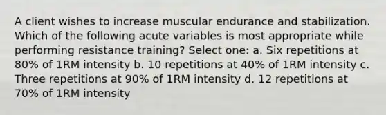 A client wishes to increase muscular endurance and stabilization. Which of the following acute variables is most appropriate while performing resistance training? Select one: a. Six repetitions at 80% of 1RM intensity b. 10 repetitions at 40% of 1RM intensity c. Three repetitions at 90% of 1RM intensity d. 12 repetitions at 70% of 1RM intensity