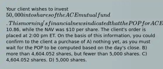 Your client wishes to invest 50,000 into shares of the ACE mutual fund. This morning's financial news indicated that the POP for ACE was10.86, while the NAV was 10 per share. The client's order is placed at 2:00 pm ET. On the basis of this information, you could confirm to the client a purchase of A) nothing yet, as you must wait for the POP to be computed based on the day's close. B) <a href='https://www.questionai.com/knowledge/keWHlEPx42-more-than' class='anchor-knowledge'>more than</a> 4,604.052 shares, but fewer than 5,000 shares. C) 4,604.052 shares. D) 5,000 shares.