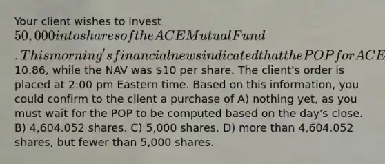 Your client wishes to invest 50,000 into shares of the ACE Mutual Fund. This morning's financial news indicated that the POP for ACE was10.86, while the NAV was 10 per share. The client's order is placed at 2:00 pm Eastern time. Based on this information, you could confirm to the client a purchase of A) nothing yet, as you must wait for the POP to be computed based on the day's close. B) 4,604.052 shares. C) 5,000 shares. D) <a href='https://www.questionai.com/knowledge/keWHlEPx42-more-than' class='anchor-knowledge'>more than</a> 4,604.052 shares, but fewer than 5,000 shares.