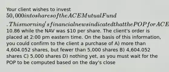 Your client wishes to invest 50,000 into shares of the ACE Mutual Fund. This morning's financial news indicated that the POP for ACE was10.86 while the NAV was 10 per share. The client's order is placed at 2:00 pm eastern time. On the basis of this information, you could confirm to the client a purchase of A) more than 4,604.052 shares, but fewer than 5,000 shares B) 4,604.052 shares C) 5,000 shares D) nothing yet, as you must wait for the POP to be computed based on the day's close