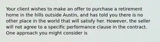 Your client wishes to make an offer to purchase a retirement home in the hills outside Austin, and has told you there is no other place in the world that will satisfy her. However, the seller will not agree to a specific performance clause in the contract. One approach you might consider is