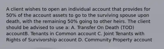 A client wishes to open an individual account that provides for 50% of the account assets to go to the surviving spouse upon death, with the remaining 50% going to other heirs. The client should be advised to use a: A. Transfer On Death (TOD) accountB. Tenants in Common account C. Joint Tenants with Rights of Survivorship account D. Community Property account