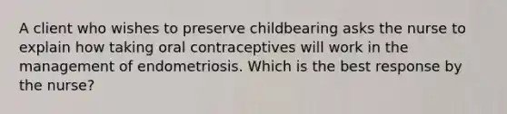 A client who wishes to preserve childbearing asks the nurse to explain how taking oral contraceptives will work in the management of endometriosis. Which is the best response by the nurse?