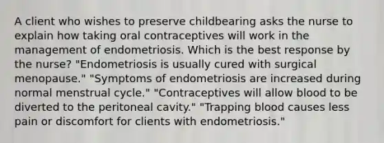 A client who wishes to preserve childbearing asks the nurse to explain how taking oral contraceptives will work in the management of endometriosis. Which is the best response by the nurse? "Endometriosis is usually cured with surgical menopause." "Symptoms of endometriosis are increased during normal menstrual cycle." "Contraceptives will allow blood to be diverted to the peritoneal cavity." "Trapping blood causes less pain or discomfort for clients with endometriosis."