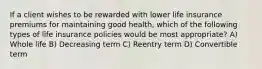 If a client wishes to be rewarded with lower life insurance premiums for maintaining good health, which of the following types of life insurance policies would be most appropriate? A) Whole life B) Decreasing term C) Reentry term D) Convertible term