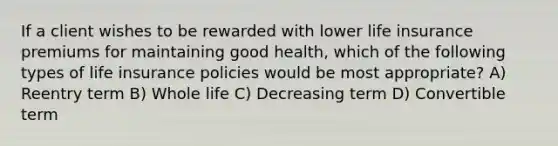 If a client wishes to be rewarded with lower life insurance premiums for maintaining good health, which of the following types of life insurance policies would be most appropriate? A) Reentry term B) Whole life C) Decreasing term D) Convertible term