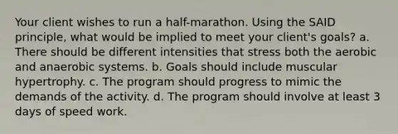 Your client wishes to run a half-marathon. Using the SAID principle, what would be implied to meet your client's goals? a. There should be different intensities that stress both the aerobic and anaerobic systems. b. Goals should include muscular hypertrophy. c. The program should progress to mimic the demands of the activity. d. The program should involve at least 3 days of speed work.