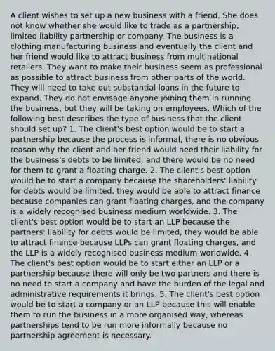 A client wishes to set up a new business with a friend. She does not know whether she would like to trade as a partnership, limited liability partnership or company. The business is a clothing manufacturing business and eventually the client and her friend would like to attract business from multinational retailers. They want to make their business seem as professional as possible to attract business from other parts of the world. They will need to take out substantial loans in the future to expand. They do not envisage anyone joining them in running the business, but they will be taking on employees. Which of the following best describes the type of business that the client should set up? 1. The client's best option would be to start a partnership because the process is informal, there is no obvious reason why the client and her friend would need their liability for the business's debts to be limited, and there would be no need for them to grant a floating charge. 2. The client's best option would be to start a company because the shareholders' liability for debts would be limited, they would be able to attract finance because companies can grant floating charges, and the company is a widely recognised business medium worldwide. 3. The client's best option would be to start an LLP because the partners' liability for debts would be limited, they would be able to attract finance because LLPs can grant floating charges, and the LLP is a widely recognised business medium worldwide. 4. The client's best option would be to start either an LLP or a partnership because there will only be two partners and there is no need to start a company and have the burden of the legal and administrative requirements it brings. 5. The client's best option would be to start a company or an LLP because this will enable them to run the business in a more organised way, whereas partnerships tend to be run more informally because no partnership agreement is necessary.