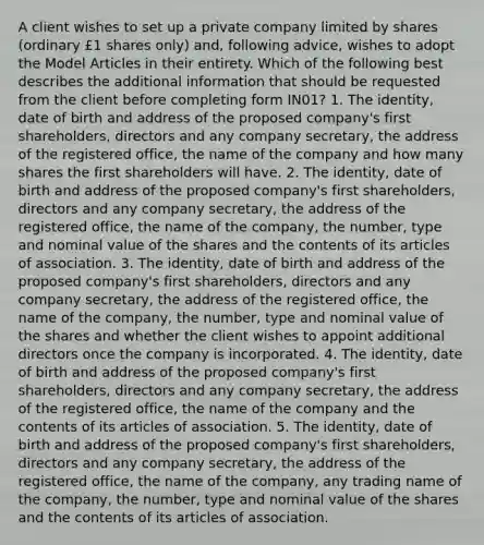 A client wishes to set up a private company limited by shares (ordinary £1 shares only) and, following advice, wishes to adopt the Model Articles in their entirety. Which of the following best describes the additional information that should be requested from the client before completing form IN01? 1. The identity, date of birth and address of the proposed company's first shareholders, directors and any company secretary, the address of the registered office, the name of the company and how many shares the first shareholders will have. 2. The identity, date of birth and address of the proposed company's first shareholders, directors and any company secretary, the address of the registered office, the name of the company, the number, type and nominal value of the shares and the contents of its articles of association. 3. The identity, date of birth and address of the proposed company's first shareholders, directors and any company secretary, the address of the registered office, the name of the company, the number, type and nominal value of the shares and whether the client wishes to appoint additional directors once the company is incorporated. 4. The identity, date of birth and address of the proposed company's first shareholders, directors and any company secretary, the address of the registered office, the name of the company and the contents of its articles of association. 5. The identity, date of birth and address of the proposed company's first shareholders, directors and any company secretary, the address of the registered office, the name of the company, any trading name of the company, the number, type and nominal value of the shares and the contents of its articles of association.